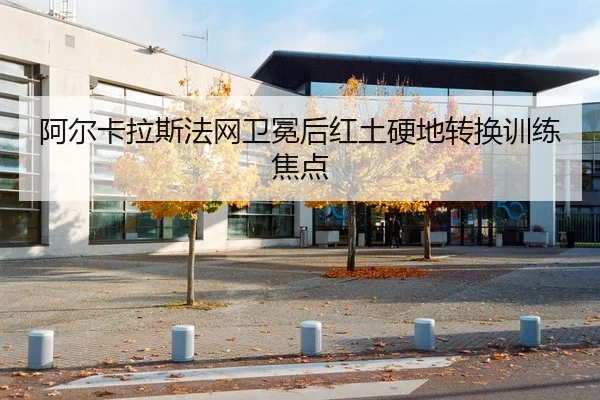 阿尔卡拉斯法网卫冕后红土硬地转换训练焦点